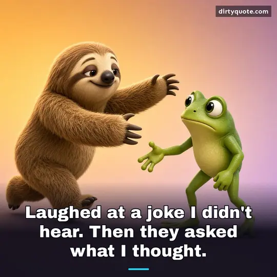 Laughed at a joke I didn't hear. Then they asked what I thought.